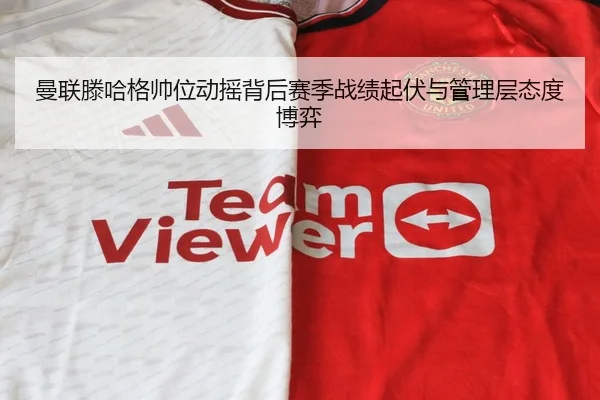 曼联滕哈格帅位动摇背后赛季战绩起伏与管理层态度博弈