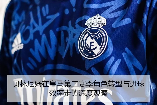 贝林厄姆在皇马第二赛季角色转型与进球效率走势深度观察