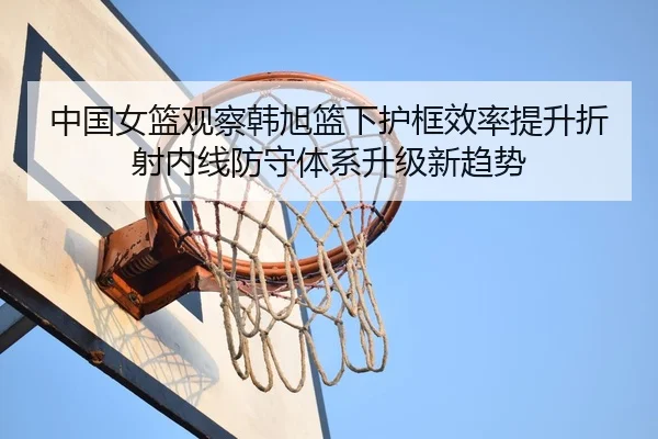 中国女篮观察韩旭篮下护框效率提升折射内线防守体系升级新趋势