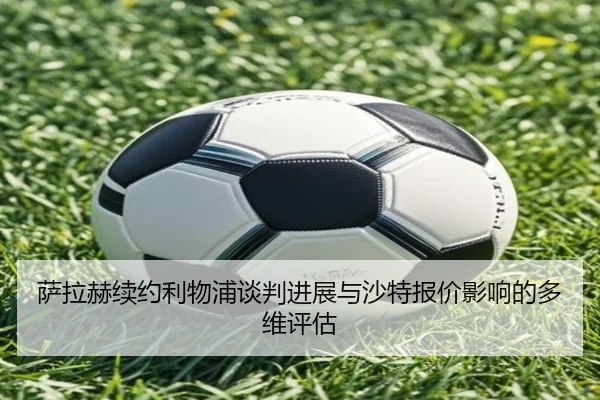 萨拉赫续约利物浦谈判进展与沙特报价影响的多维评估