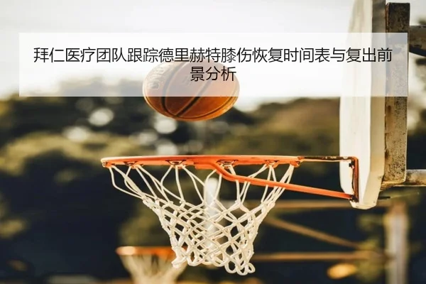 拜仁医疗团队跟踪德里赫特膝伤恢复时间表与复出前景分析