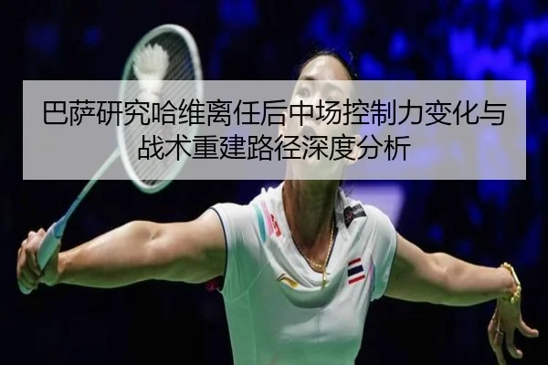 巴萨研究哈维离任后中场控制力变化与战术重建路径深度分析