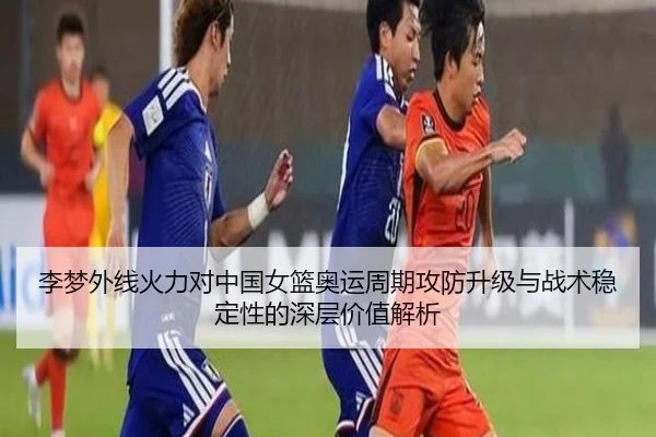 李梦外线火力对中国女篮奥运周期攻防升级与战术稳定性的深层价值解析