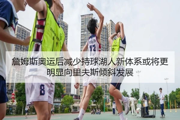 詹姆斯奥运后减少持球湖人新体系或将更明显向里夫斯倾斜发展