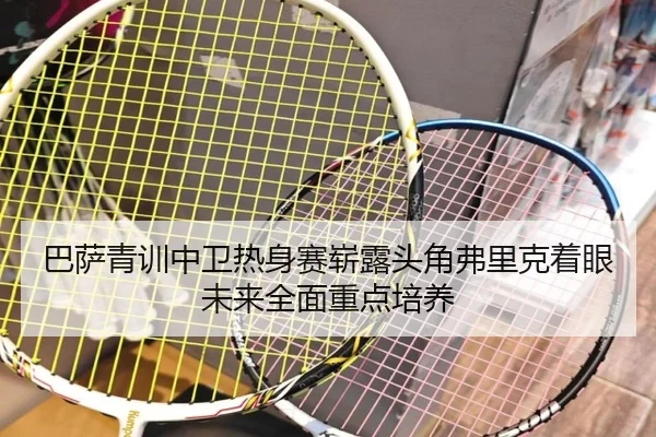 巴萨青训中卫热身赛崭露头角弗里克着眼未来全面重点培养