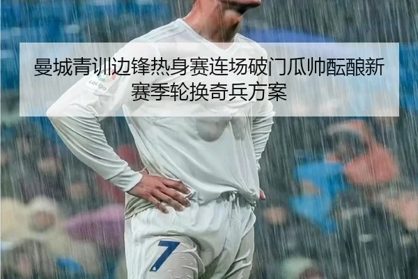 曼城青训边锋热身赛连场破门瓜帅酝酿新赛季轮换奇兵方案